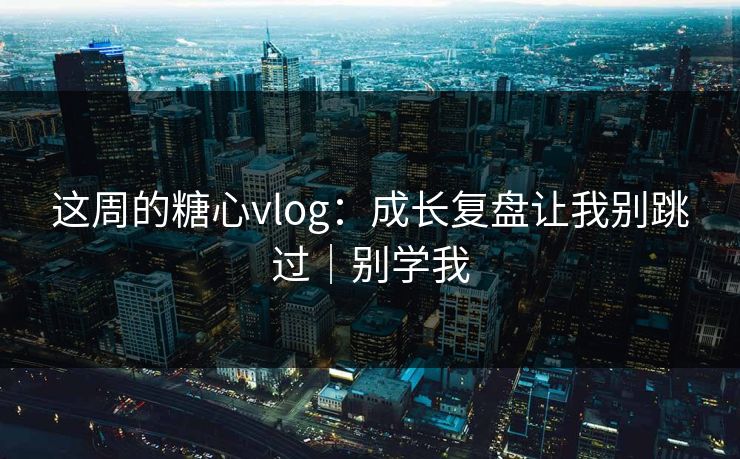 这周的糖心vlog：成长复盘让我别跳过｜别学我