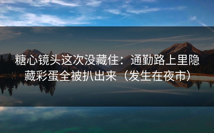 糖心镜头这次没藏住：通勤路上里隐藏彩蛋全被扒出来（发生在夜市）