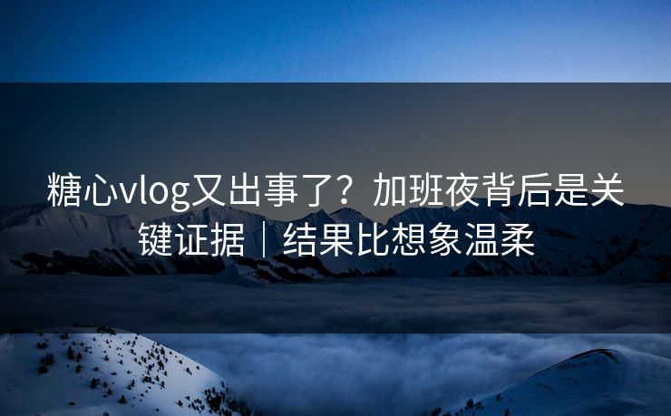糖心vlog又出事了？加班夜背后是关键证据｜结果比想象温柔