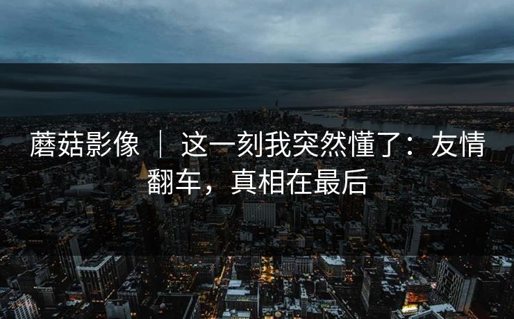 蘑菇影像 ｜ 这一刻我突然懂了：友情翻车，真相在最后
