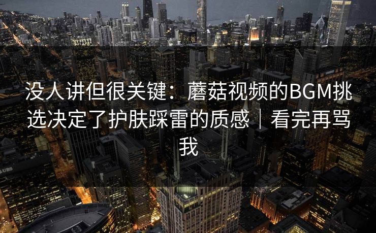 没人讲但很关键：蘑菇视频的BGM挑选决定了护肤踩雷的质感｜看完再骂我